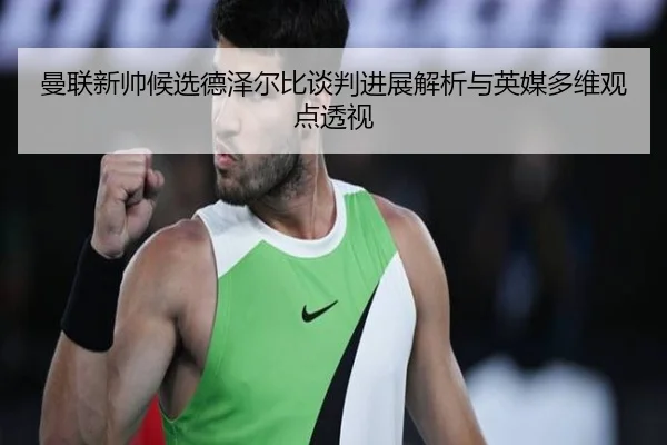 曼联新帅候选德泽尔比谈判进展解析与英媒多维观点透视