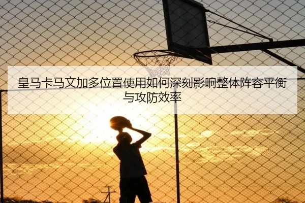 皇马卡马文加多位置使用如何深刻影响整体阵容平衡与攻防效率
